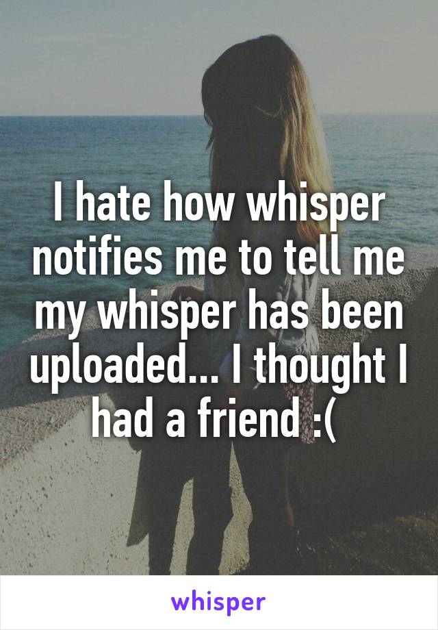 I hate how whisper notifies me to tell me my whisper has been uploaded... I thought I had a friend :( 