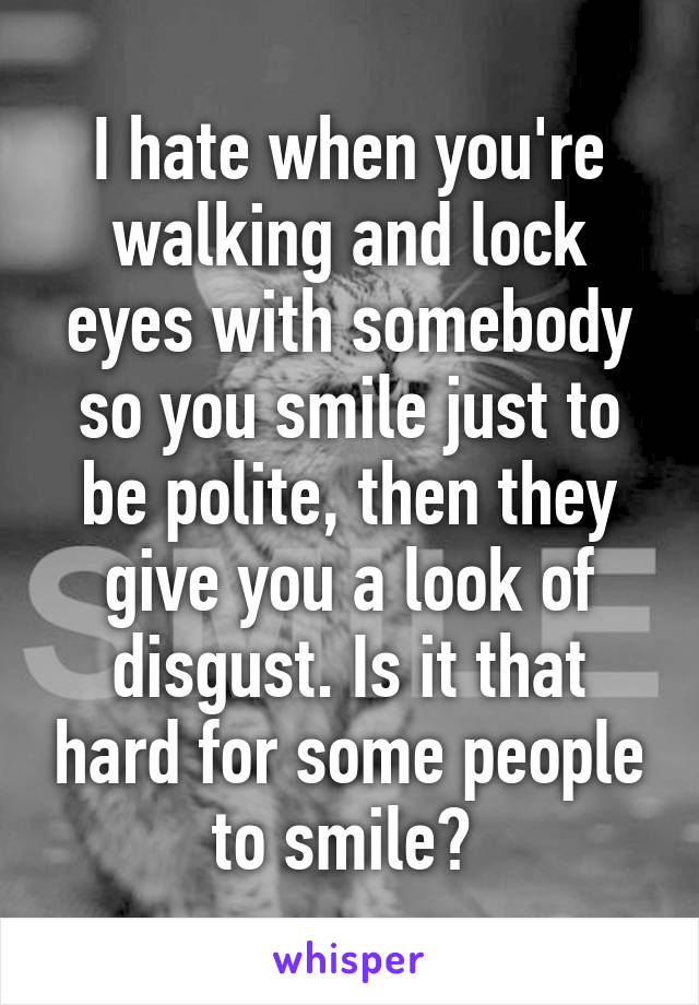 I hate when you're walking and lock eyes with somebody so you smile just to be polite, then they give you a look of disgust. Is it that hard for some people to smile? 