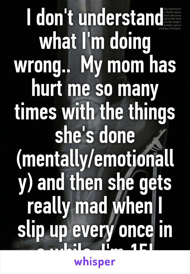 I don't understand what I'm doing wrong..  My mom has hurt me so many times with the things she's done (mentally/emotionally) and then she gets really mad when I slip up every once in a while. I'm 15!