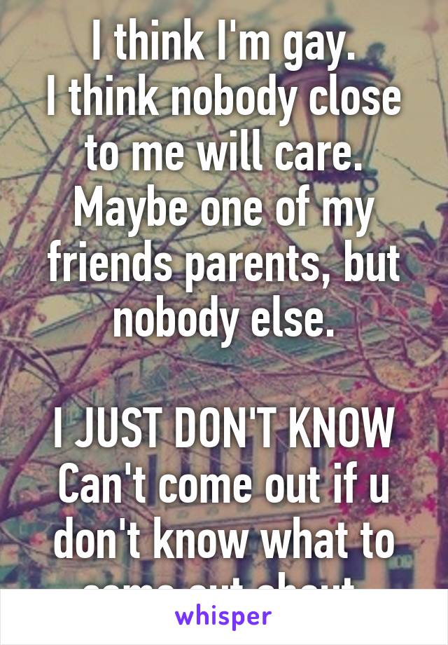 I think I'm gay.
I think nobody close to me will care. Maybe one of my friends parents, but nobody else.

I JUST DON'T KNOW
Can't come out if u don't know what to come out about.