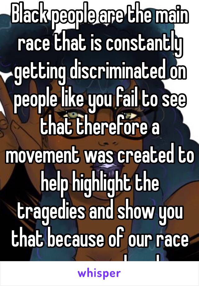 Black people are the main race that is constantly getting discriminated on people like you fail to see that therefore a movement was created to help highlight the tragedies and show you that because of our race we are murdered. 