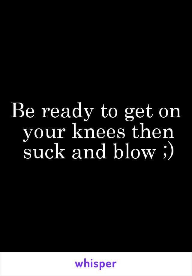 Be ready to get on your knees then suck and blow ;)