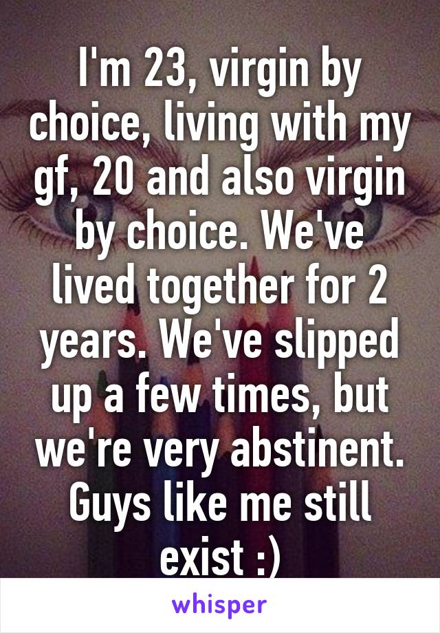 I'm 23, virgin by choice, living with my gf, 20 and also virgin by choice. We've lived together for 2 years. We've slipped up a few times, but we're very abstinent. Guys like me still exist :)