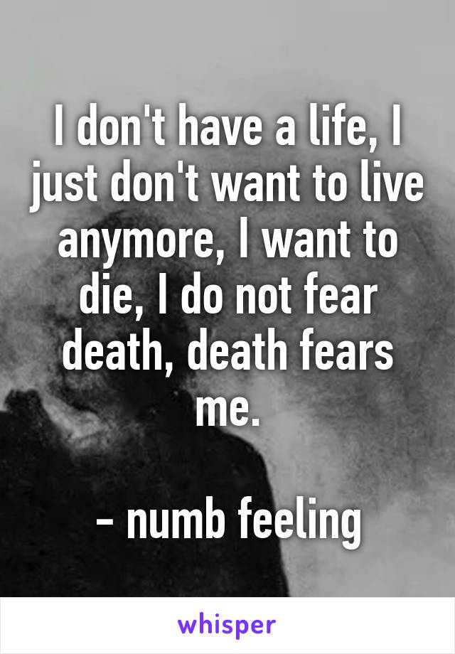 I don't have a life, I just don't want to live anymore, I want to die, I do not fear death, death fears me.

- numb feeling