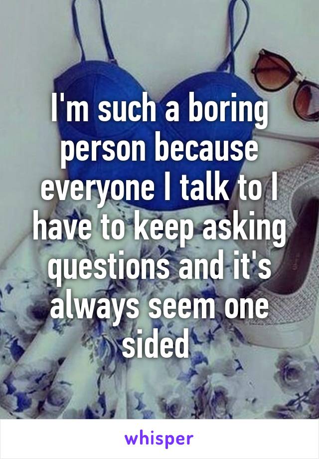 I'm such a boring person because everyone I talk to I have to keep asking questions and it's always seem one sided 