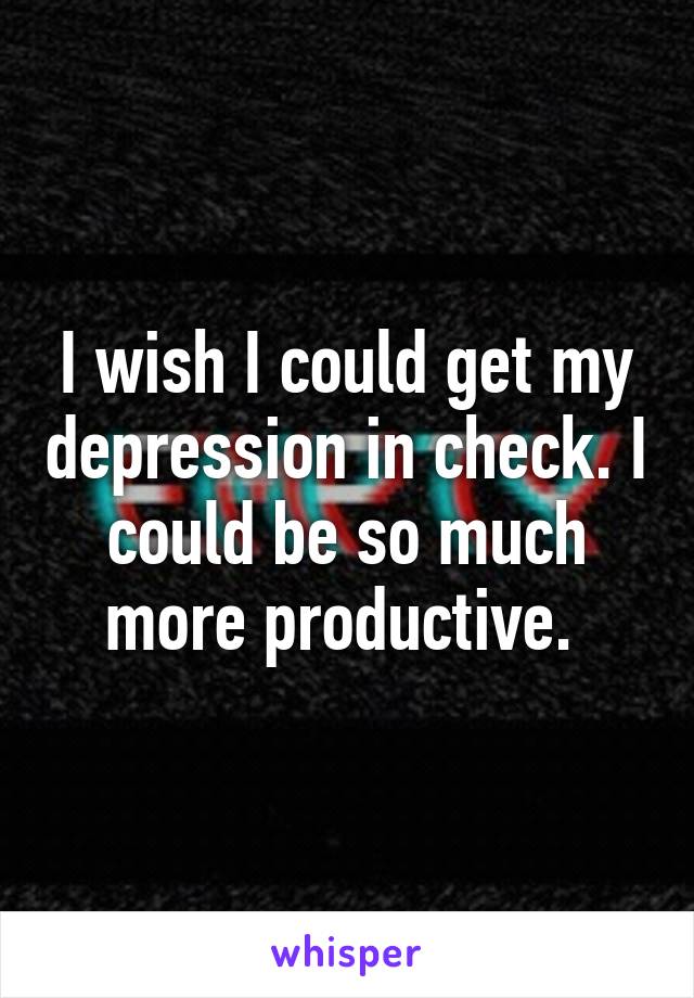 I wish I could get my depression in check. I could be so much more productive. 