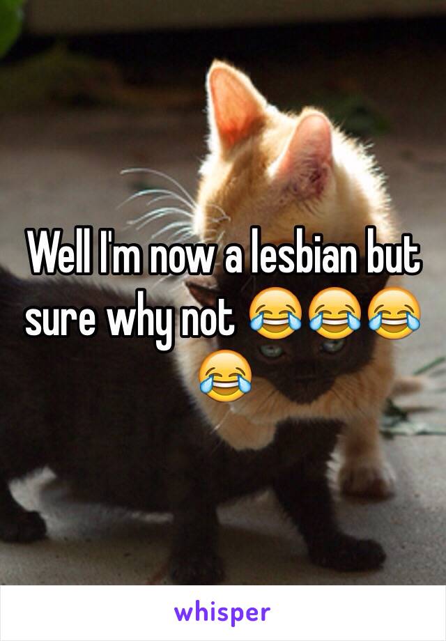 Well I'm now a lesbian but sure why not 😂😂😂😂