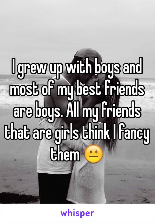 I grew up with boys and most of my best friends are boys. All my friends that are girls think I fancy them 😐