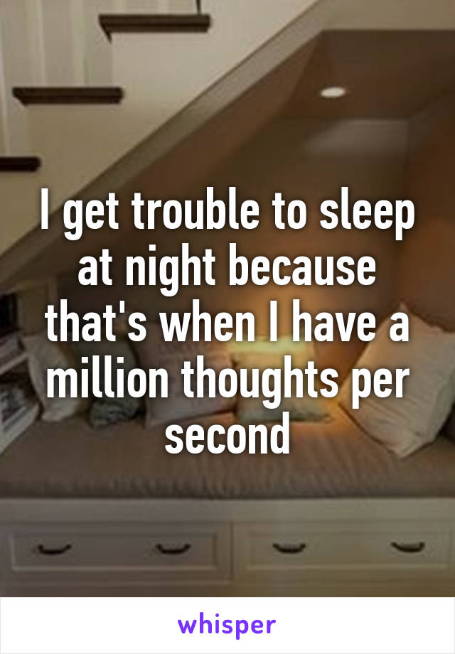 I get trouble to sleep at night because that's when I have a million thoughts per second