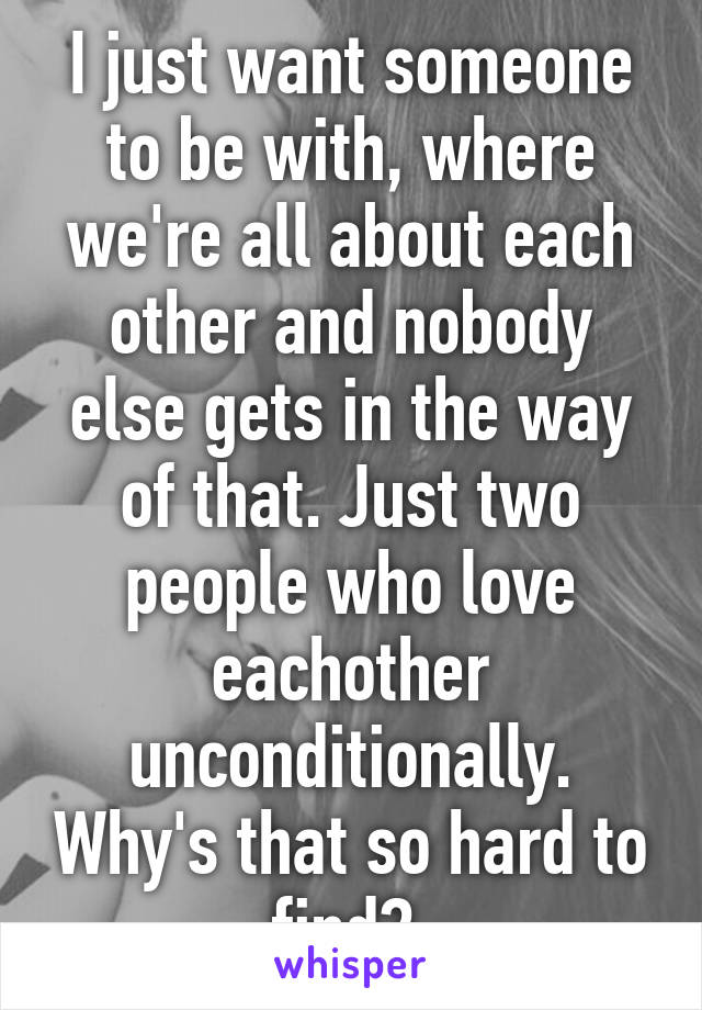 I just want someone to be with, where we're all about each other and nobody else gets in the way of that. Just two people who love eachother unconditionally. Why's that so hard to find? 