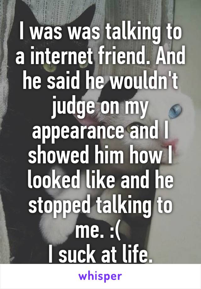 I was was talking to a internet friend. And he said he wouldn't judge on my appearance and I showed him how I looked like and he stopped talking to me. :( 
I suck at life.