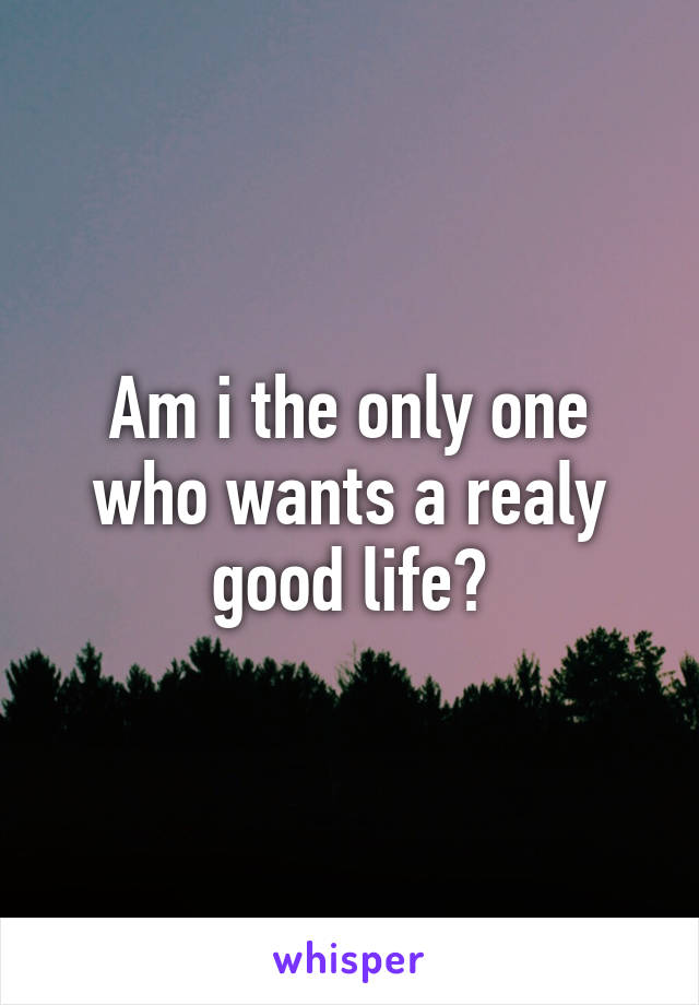 Am i the only one who wants a realy good life?