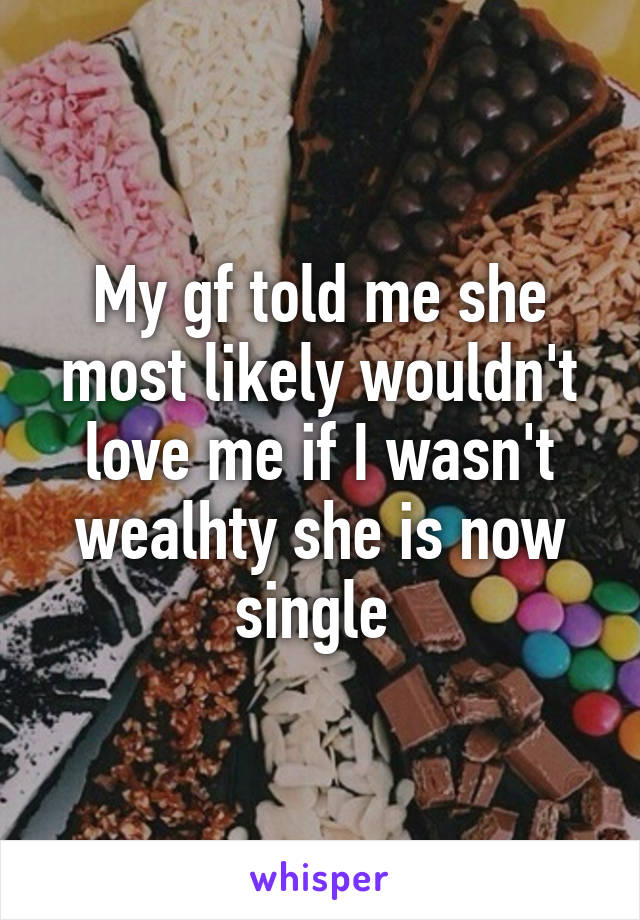 My gf told me she most likely wouldn't love me if I wasn't wealhty she is now single 