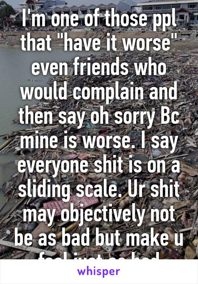 I'm one of those ppl that "have it worse" even friends who would complain and then say oh sorry Bc mine is worse. I say everyone shit is on a sliding scale. Ur shit may objectively not be as bad but make u feel just as bad