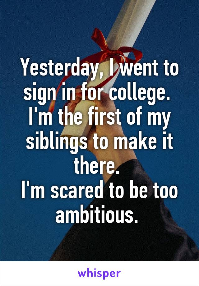 Yesterday, I went to sign in for college. 
I'm the first of my siblings to make it there. 
I'm scared to be too ambitious. 