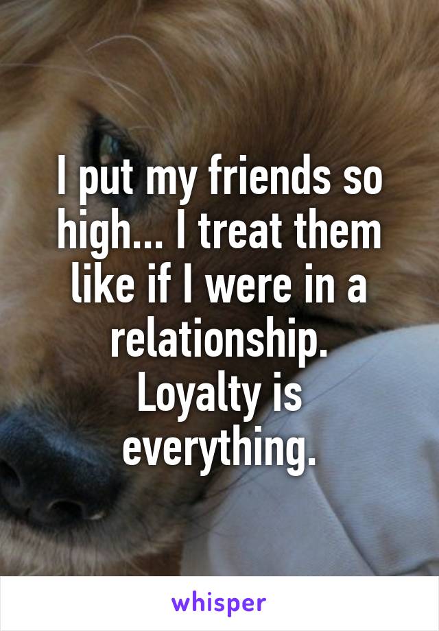 I put my friends so high... I treat them like if I were in a relationship.
Loyalty is everything.