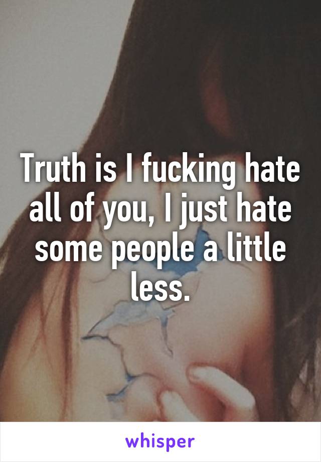 Truth is I fucking hate all of you, I just hate some people a little less.