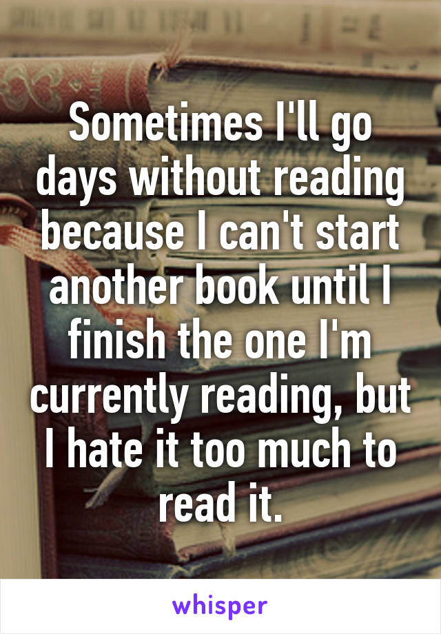 Sometimes I'll go days without reading because I can't start another book until I finish the one I'm currently reading, but I hate it too much to read it.