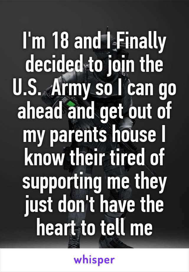 I'm 18 and I Finally decided to join the U.S.  Army so I can go ahead and get out of my parents house I know their tired of supporting me they just don't have the heart to tell me