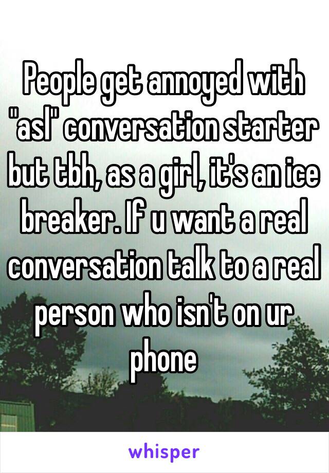 People get annoyed with "asl" conversation starter but tbh, as a girl, it's an ice breaker. If u want a real conversation talk to a real person who isn't on ur phone