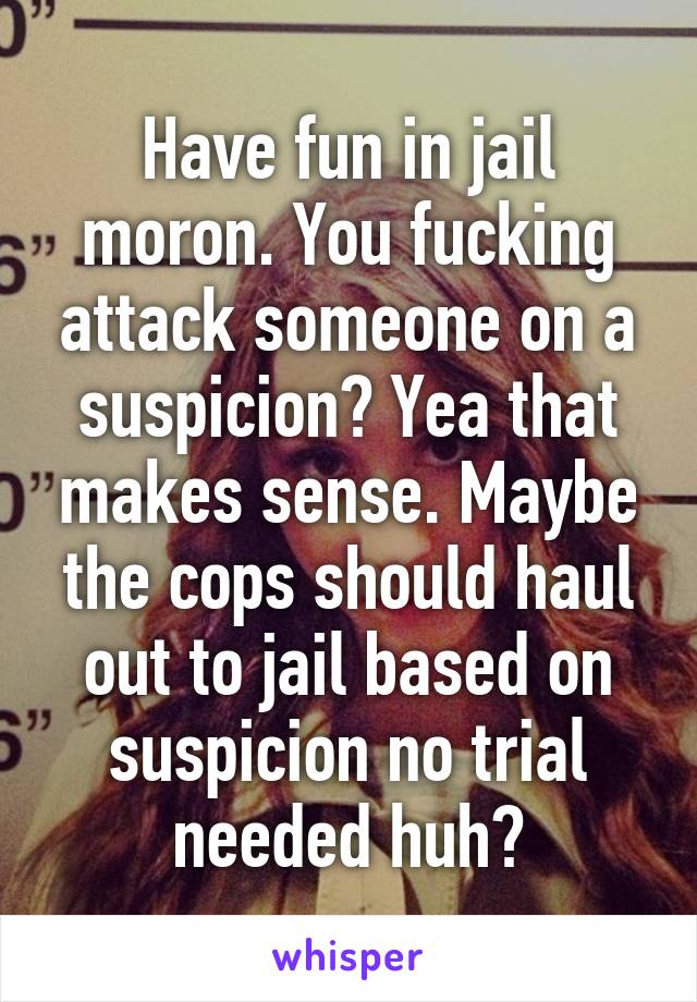 Have fun in jail moron. You fucking attack someone on a suspicion? Yea that makes sense. Maybe the cops should haul out to jail based on suspicion no trial needed huh?