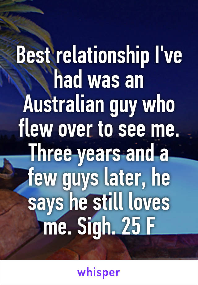 Best relationship I've had was an Australian guy who flew over to see me. Three years and a few guys later, he says he still loves me. Sigh. 25 F