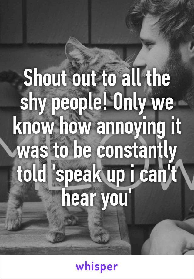 Shout out to all the shy people! Only we know how annoying it was to be constantly told 'speak up i can't hear you'