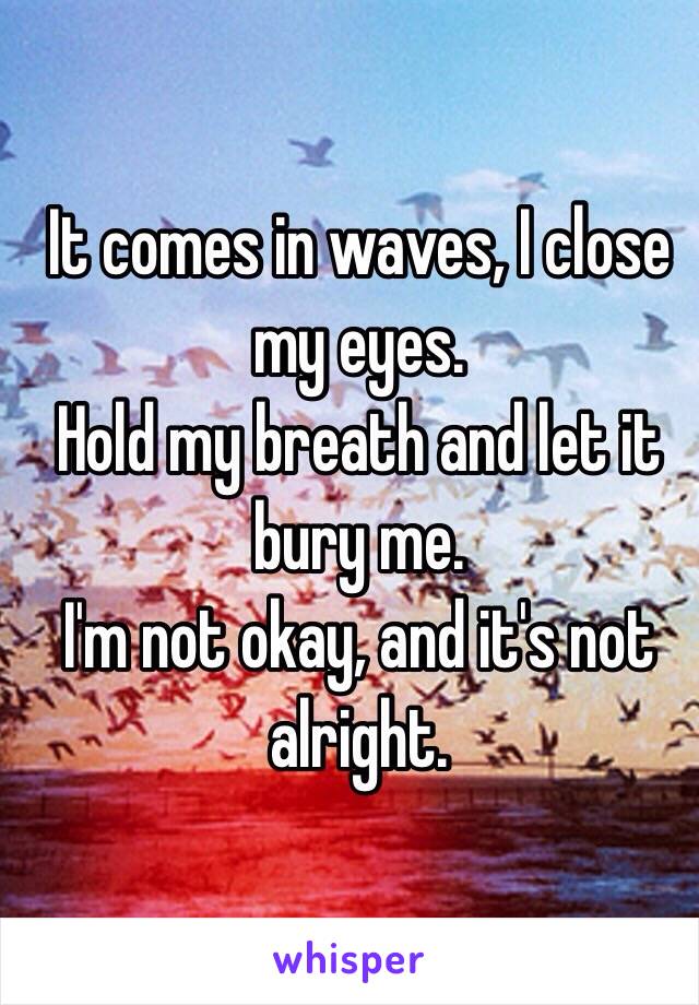 It comes in waves, I close my eyes.
Hold my breath and let it bury me.
I'm not okay, and it's not alright. 