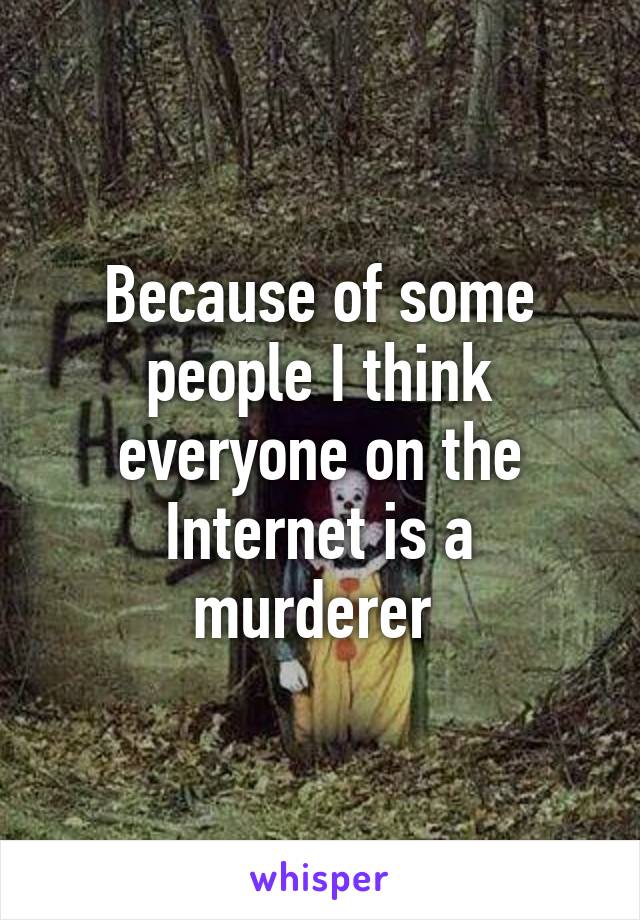 Because of some people I think everyone on the Internet is a murderer 