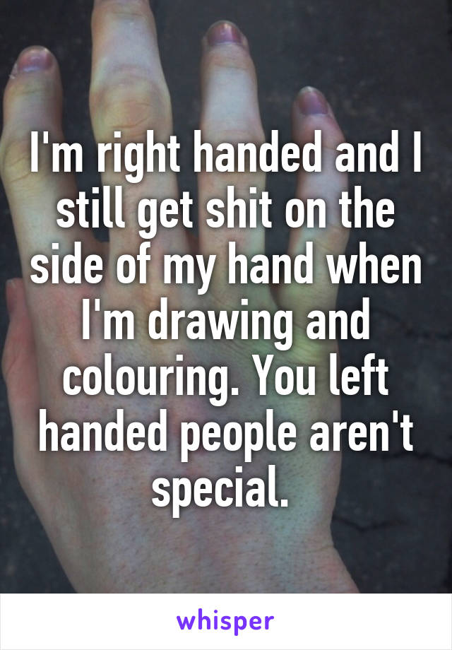 I'm right handed and I still get shit on the side of my hand when I'm drawing and colouring. You left handed people aren't special. 