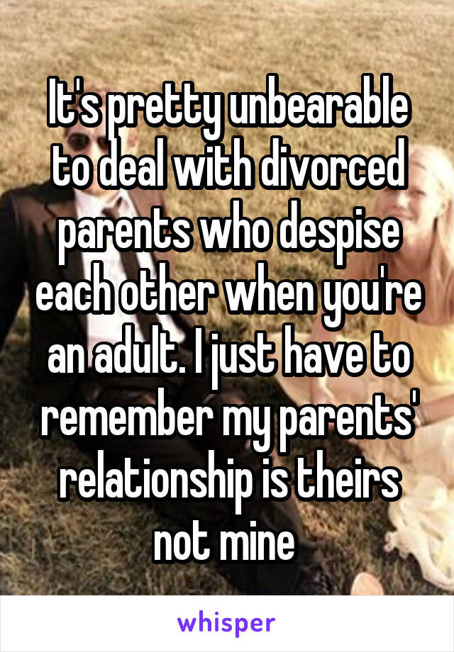 It's pretty unbearable to deal with divorced parents who despise each other when you're an adult. I just have to remember my parents' relationship is theirs not mine 
