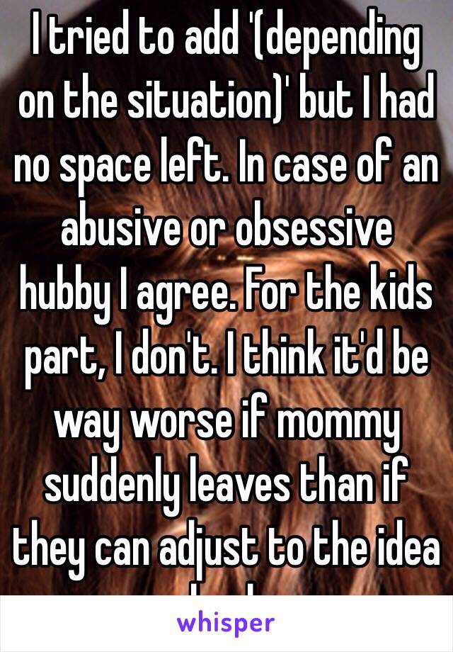 I tried to add '(depending on the situation)' but I had no space left. In case of an abusive or obsessive hubby I agree. For the kids part, I don't. I think it'd be way worse if mommy suddenly leaves than if they can adjust to the idea slowly.