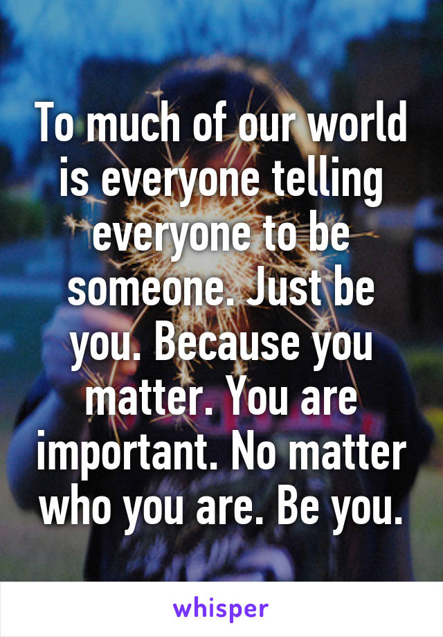 To much of our world is everyone telling everyone to be someone. Just be you. Because you matter. You are important. No matter who you are. Be you.