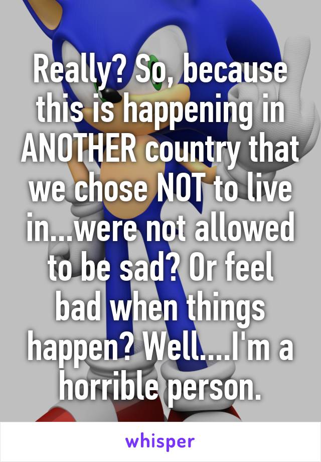 Really? So, because this is happening in ANOTHER country that we chose NOT to live in...were not allowed to be sad? Or feel bad when things happen? Well....I'm a horrible person.