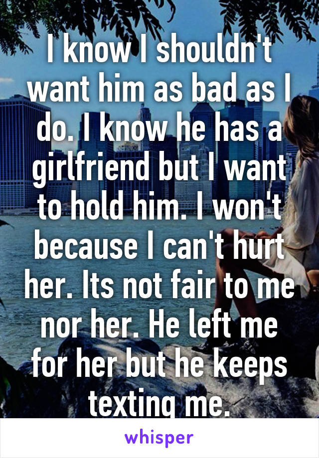 I know I shouldn't want him as bad as I do. I know he has a girlfriend but I want to hold him. I won't because I can't hurt her. Its not fair to me nor her. He left me for her but he keeps texting me.