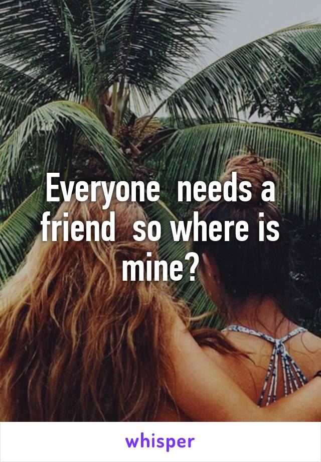 Everyone  needs a friend  so where is mine?