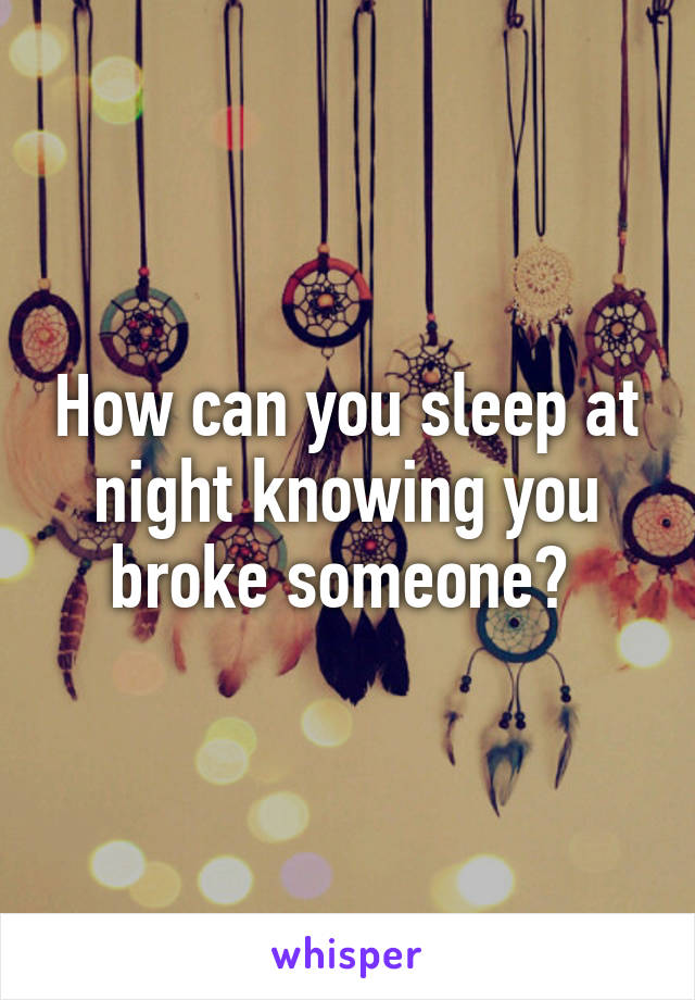 How can you sleep at night knowing you broke someone? 