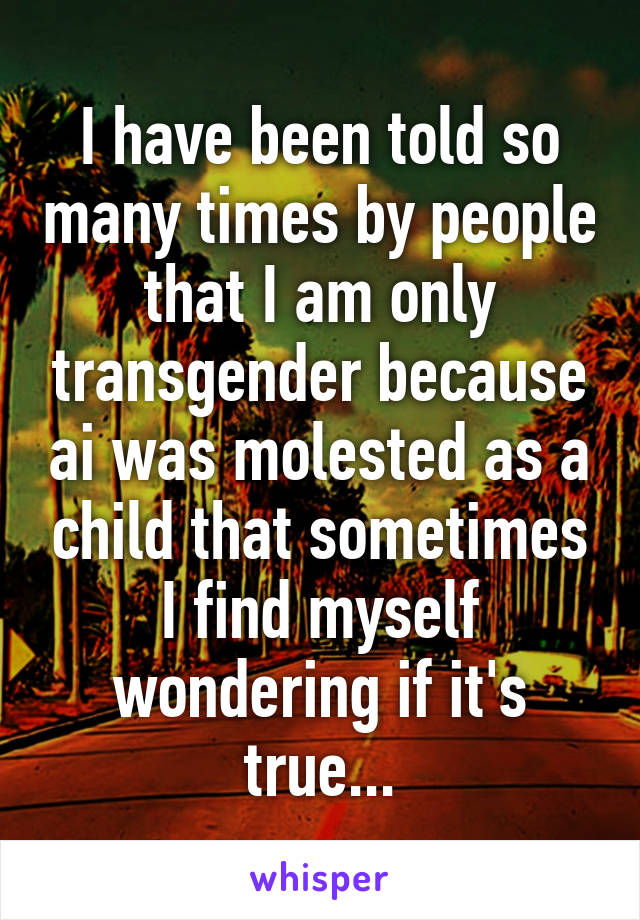 I have been told so many times by people that I am only transgender because ai was molested as a child that sometimes I find myself wondering if it's true...