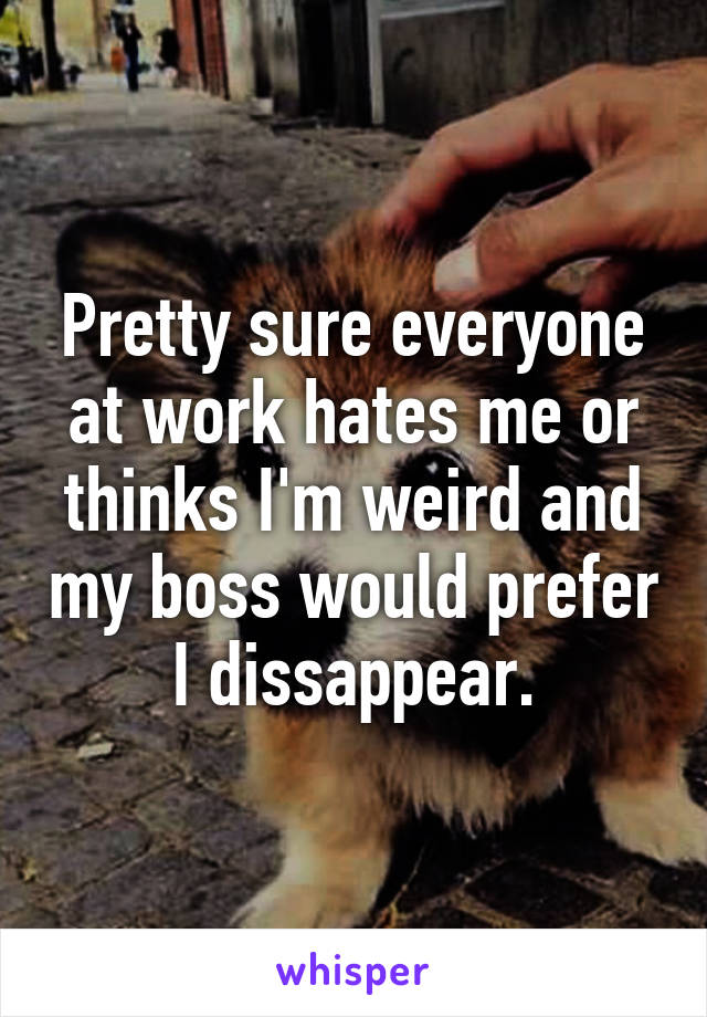 Pretty sure everyone at work hates me or thinks I'm weird and my boss would prefer I dissappear.