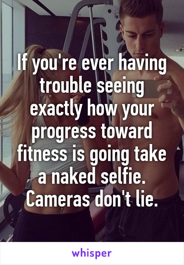 If you're ever having trouble seeing exactly how your progress toward fitness is going take a naked selfie. Cameras don't lie.