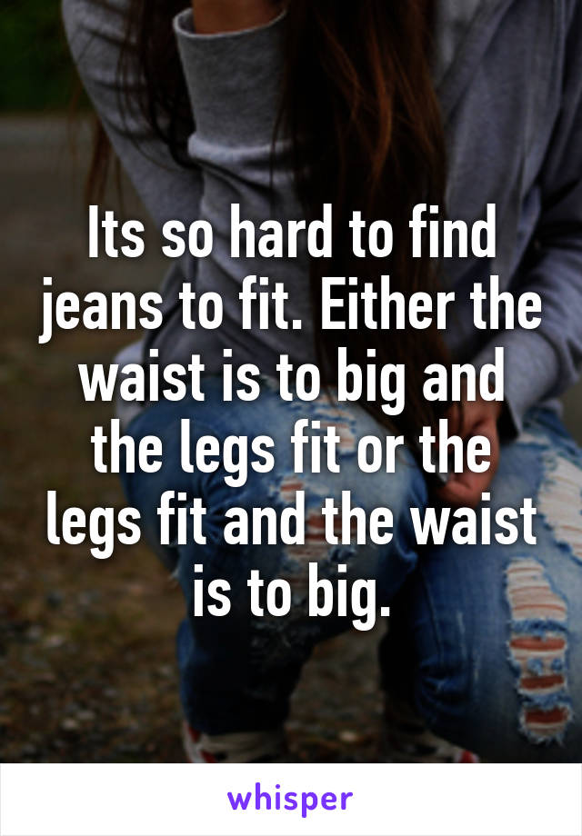 Its so hard to find jeans to fit. Either the waist is to big and the legs fit or the legs fit and the waist is to big.