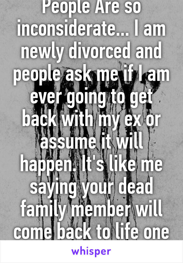 People Are so inconsiderate... I am newly divorced and people ask me if I am ever going to get back with my ex or assume it will happen. It's like me saying your dead family member will come back to life one day..