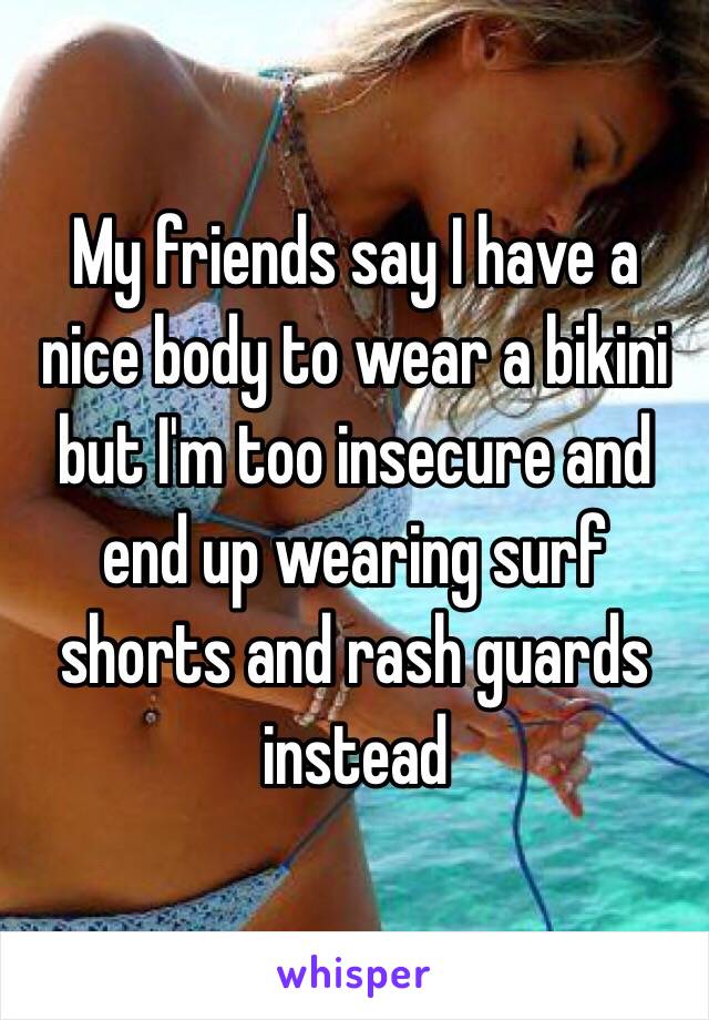 My friends say I have a nice body to wear a bikini but I'm too insecure and end up wearing surf shorts and rash guards instead