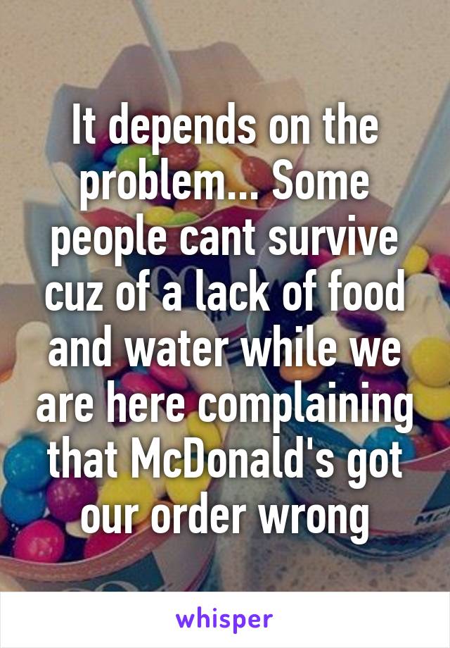 It depends on the problem... Some people cant survive cuz of a lack of food and water while we are here complaining that McDonald's got our order wrong