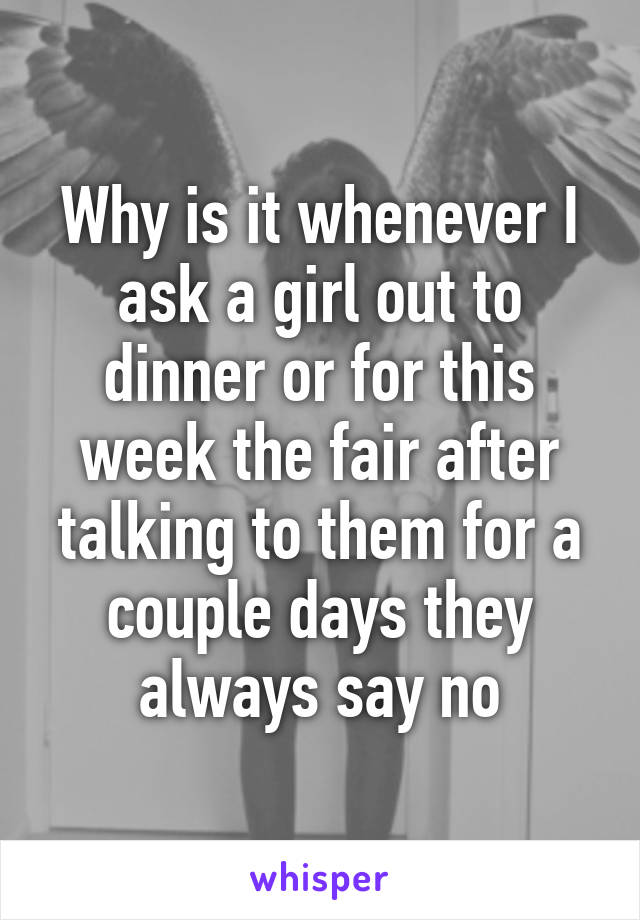 Why is it whenever I ask a girl out to dinner or for this week the fair after talking to them for a couple days they always say no