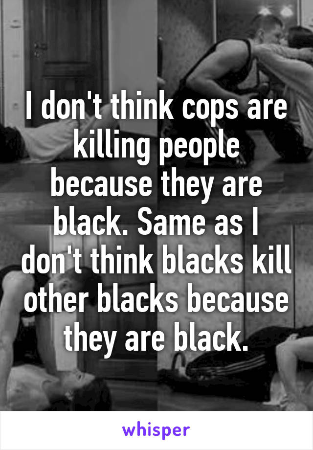 I don't think cops are killing people because they are black. Same as I don't think blacks kill other blacks because they are black.