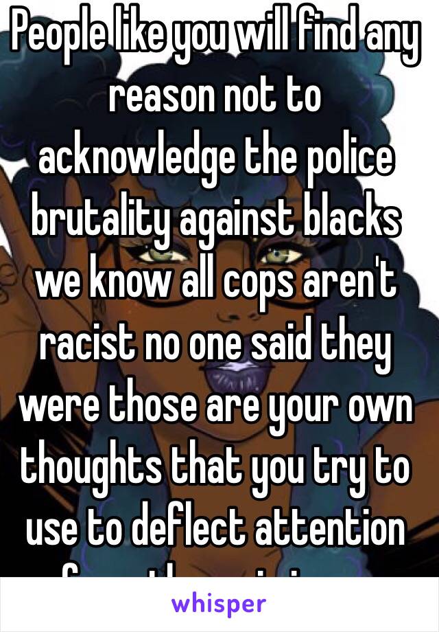 People like you will find any reason not to acknowledge the police brutality against blacks we know all cops aren't racist no one said they were those are your own thoughts that you try to use to deflect attention from the main issue