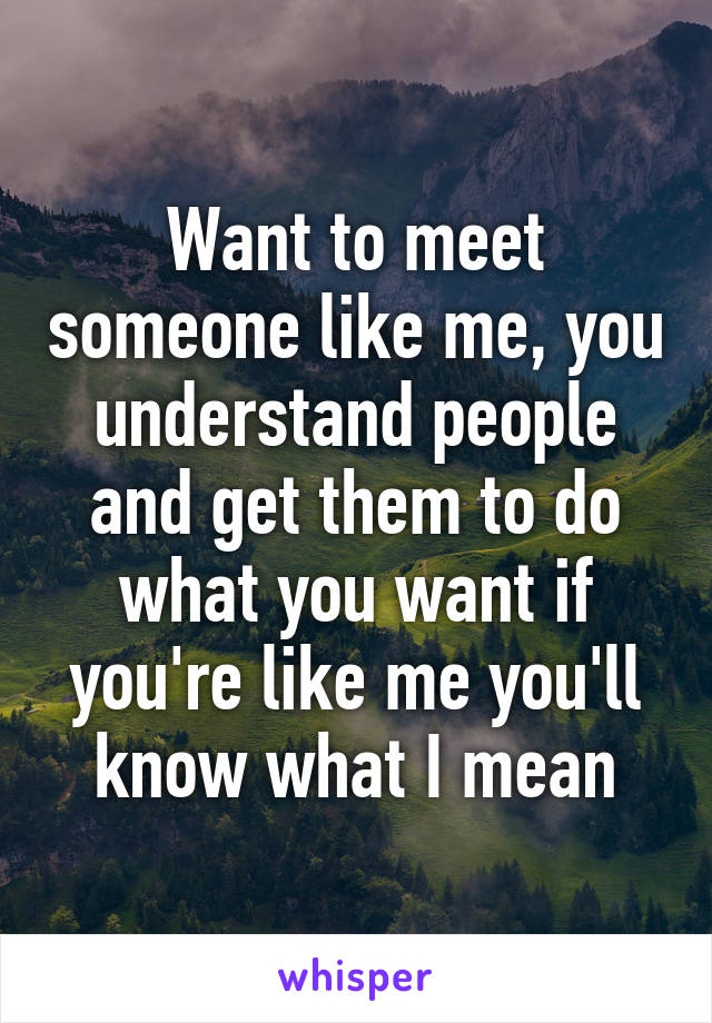 Want to meet someone like me, you understand people and get them to do what you want if you're like me you'll know what I mean