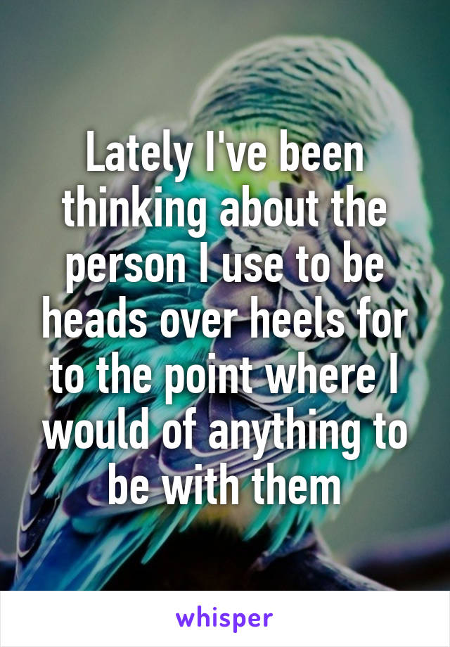 Lately I've been thinking about the person I use to be heads over heels for to the point where I would of anything to be with them