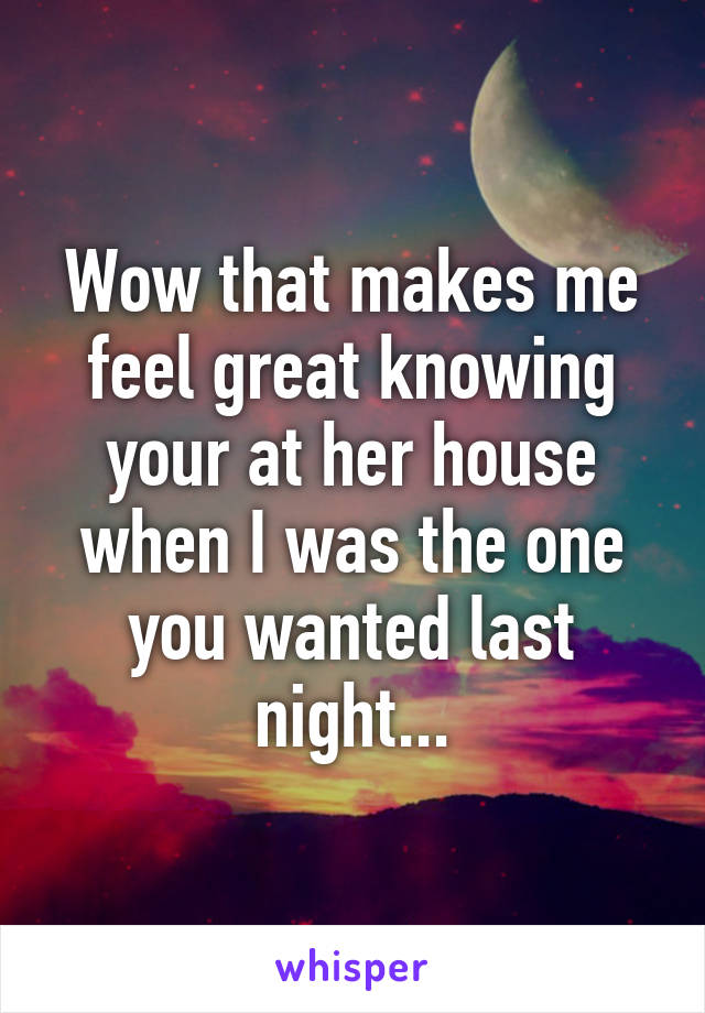 Wow that makes me feel great knowing your at her house when I was the one you wanted last night...